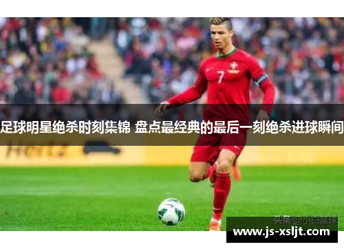 足球明星绝杀时刻集锦 盘点最经典的最后一刻绝杀进球瞬间