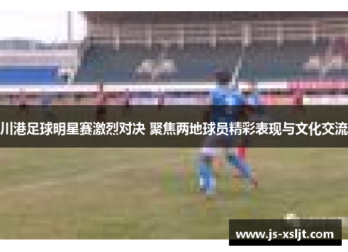 川港足球明星赛激烈对决 聚焦两地球员精彩表现与文化交流