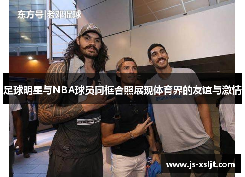 足球明星与NBA球员同框合照展现体育界的友谊与激情