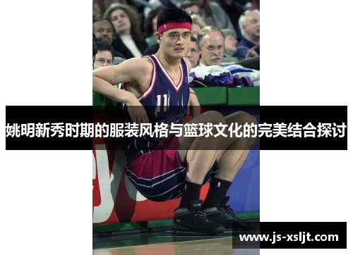 姚明新秀时期的服装风格与篮球文化的完美结合探讨