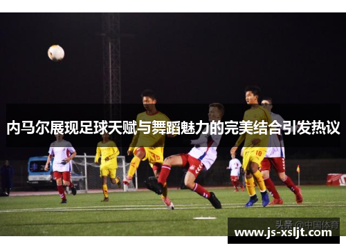 内马尔展现足球天赋与舞蹈魅力的完美结合引发热议