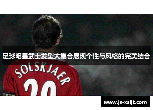 足球明星武士发型大集合展现个性与风格的完美结合