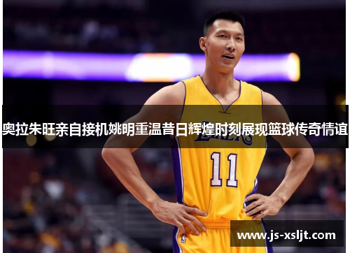 奥拉朱旺亲自接机姚明重温昔日辉煌时刻展现篮球传奇情谊