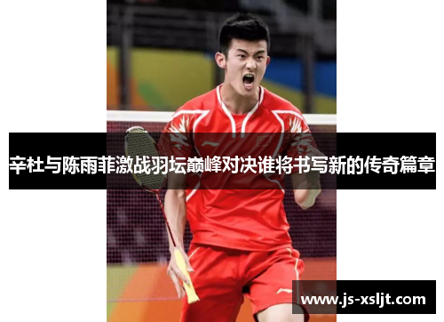 辛杜与陈雨菲激战羽坛巅峰对决谁将书写新的传奇篇章